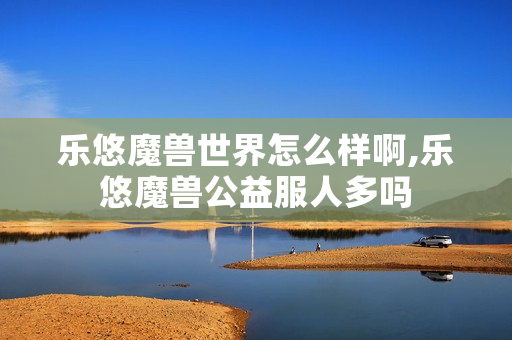乐悠魔兽世界怎么样啊,乐悠魔兽公益服人多吗